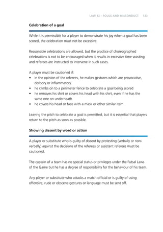 133 
Celebration of a goal 
LAW 12 – FOULS AND MISCONDUCT 
While it is permissible for a player to demonstrate his joy when a goal has been 
scored, the celebration must not be excessive. 
Reasonable celebrations are allowed, but the practice of choreographed 
celebrations is not to be encouraged when it results in excessive time-wasting 
and referees are instructed to intervene in such cases. 
A player must be cautioned if: 
• in the opinion of the referees, he makes gestures which are provocative, 
derisory or inflammatory 
• he climbs on to a perimeter fence to celebrate a goal being scored 
• he removes his shirt or covers his head with his shirt, even if he has the 
same one on underneath 
• he covers his head or face with a mask or other similar item 
Leaving the pitch to celebrate a goal is permitted, but it is essential that players 
return to the pitch as soon as possible. 
Showing dissent by word or action 
A player or substitute who is guilty of dissent by protesting (verbally or non-verbally) 
against the decisions of the referees or assistant referees must be 
cautioned. 
The captain of a team has no special status or privileges under the Futsal Laws 
of the Game but he has a degree of responsibility for the behaviour of his team. 
Any player or substitute who attacks a match official or is guilty of using 
offensive, rude or obscene gestures or language must be sent off. 
 