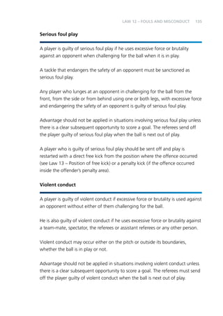 135 
Serious foul play 
Law 12 – Fouls and Misconduct 
A player is guilty of serious foul play if he uses excessive force or brutality 
against an opponent when challenging for the ball when it is in play. 
A tackle that endangers the safety of an opponent must be sanctioned as 
serious foul play. 
Any player who lunges at an opponent in challenging for the ball from the 
front, from the side or from behind using one or both legs, with excessive force 
and endangering the safety of an opponent is guilty of serious foul play. 
Advantage should not be applied in situations involving serious foul play unless 
there is a clear subsequent opportunity to score a goal. The referees send off 
the player guilty of serious foul play when the ball is next out of play. 
A player who is guilty of serious foul play should be sent off and play is 
restarted with a direct free kick from the position where the offence occurred 
(see Law 13 – Position of free kick) or a penalty kick (if the offence occurred 
inside the offender’s penalty area). 
Violent conduct 
A player is guilty of violent conduct if excessive force or brutality is used against 
an opponent without either of them challenging for the ball. 
He is also guilty of violent conduct if he uses excessive force or brutality against 
a team-mate, spectator, the referees or assistant referees or any other person. 
Violent conduct may occur either on the pitch or outside its boundaries, 
whether the ball is in play or not. 
Advantage should not be applied in situations involving violent conduct unless 
there is a clear subsequent opportunity to score a goal. The referees must send 
off the player guilty of violent conduct when the ball is next out of play. 
 