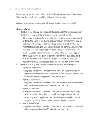 136 
Law 12 – Fouls and Misconduct 
Referees are reminded that violent conduct often leads to mass confrontation, 
therefore they must try to avert this with strict intervention. 
A player or substitute who is guilty of violent conduct must be sent off. 
Restart of play 
• If the ball is out of play, play is restarted according to the previous decision 
• If the ball is in play and the offence occurred outside the pitch: 
– if the player is outside the pitch after leaving it in a manner authorised 
by the Futsal Laws of the Game and commits an infringement, play is 
restarted with a dropped ball from the position of the ball when play 
was stopped, unless play was stopped inside the penalty area, in which 
case one of the referees drops the ball on the penalty area line at the 
point nearest to where the ball was located when play was stopped 
– if the player leaves the pitch to commit the offence, play is restarted 
with an indirect free kick from the position in which the ball was 
located when play was stopped (see Law 13 – Position of free kick) 
• If the ball is in play and a player commits an offence inside the pitch: 
– against an opponent: 
– play is restarted with a direct free kick from the position where the 
offence occurred (see Law 13 – Position of free kick) or a penalty kick 
(if inside the offending player’s own penalty area) 
– against a team-mate: 
– play is restarted with an indirect free kick from the position where the 
offence occurred (see Law 13 – Position of free kick) 
– against a substitute: 
– play is restarted with an indirect free kick to the team of the player 
who committed the violent conduct from the position of the ball 
when play was stopped (see Law 13 – Position of free kick), as the 
illegal entry of the substitute was the first offence committed 
– against the referees: 
– play is restarted with an indirect free kick from the position where the 
offence occurred (see Law 13 – Position of free kick) 
 