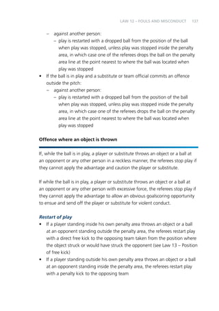 137 
– against another person: 
Law 12 – Fouls and Misconduct 
– play is restarted with a dropped ball from the position of the ball 
when play was stopped, unless play was stopped inside the penalty 
area, in which case one of the referees drops the ball on the penalty 
area line at the point nearest to where the ball was located when 
play was stopped 
• If the ball is in play and a substitute or team official commits an offence 
outside the pitch: 
– against another person: 
– play is restarted with a dropped ball from the position of the ball 
when play was stopped, unless play was stopped inside the penalty 
area, in which case one of the referees drops the ball on the penalty 
area line at the point nearest to where the ball was located when 
play was stopped 
Offence where an object is thrown 
If, while the ball is in play, a player or substitute throws an object or a ball at 
an opponent or any other person in a reckless manner, the referees stop play if 
they cannot apply the advantage and caution the player or substitute. 
If while the ball is in play, a player or substitute throws an object or a ball at 
an opponent or any other person with excessive force, the referees stop play if 
they cannot apply the advantage to allow an obvious goalscoring opportunity 
to ensue and send off the player or substitute for violent conduct. 
Restart of play 
• If a player standing inside his own penalty area throws an object or a ball 
at an opponent standing outside the penalty area, the referees restart play 
with a direct free kick to the opposing team taken from the position where 
the object struck or would have struck the opponent (see Law 13 – Position 
of free kick) 
• If a player standing outside his own penalty area throws an object or a ball 
at an opponent standing inside the penalty area, the referees restart play 
with a penalty kick to the opposing team 
 