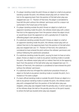 138 
Law 12 – Fouls and Misconduct 
• If a player standing inside the pitch throws an object or a ball at any person 
standing outside the pitch, the referees restart play with an indirect free 
kick to the opposing team from the position of the ball when play was 
stopped (see Law 13 – Position of free kick); the player is considered to 
have left the pitch without the referees’ permission and for a reason not 
authorised in the Futsal Laws of the Game 
• If a player standing outside the pitch throws an object or a ball at an 
opponent standing inside the pitch, the referees restart play with a direct 
free kick to the opposing team from the position where the object struck 
or would have struck the opponent or with a penalty kick (if inside the 
offending player’s own penalty area) 
• If a substitute standing outside the pitch throws an object or a ball at 
an opponent standing inside the pitch, the referees restart play with an 
indirect free kick to the opposing team from the position of the ball when 
play was stopped (see Law 13 – Position of free kick); the substitute is 
considered to have entered the pitch without the referees’ permission and 
without following the substitution procedure 
• If a substitute standing inside the pitch, causing his team to have an extra 
player, throws an object or a ball at any person standing inside or outside 
the pitch, the referees restart play with an indirect free kick to the opposing 
team from the position of the ball when play was stopped (see Law 13 – 
Position of free kick); the substitute is considered to have entered the pitch 
without the referees’ permission 
• If a substitute who has infringed the substitution procedure throws an 
object or the ball at any person standing inside or outside the pitch, he is 
treated as if he were a player 
• If a team official standing inside or outside the pitch throws an object or a 
ball at any person standing inside or outside the pitch, the referees restart 
play with a dropped ball from the position of the ball when play was 
stopped, unless play was stopped inside the penalty area, in which case one 
of the referees drops the ball on the penalty area line at the point nearest 
to where the ball was located when play was stopped 
 
