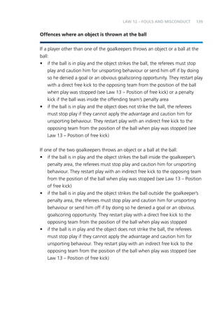 139 
Law 12 – Fouls and Misconduct 
Offences where an object is thrown at the ball 
If a player other than one of the goalkeepers throws an object or a ball at the 
ball: 
• if the ball is in play and the object strikes the ball, the referees must stop 
play and caution him for unsporting behaviour or send him off if by doing 
so he denied a goal or an obvious goalscoring opportunity. They restart play 
with a direct free kick to the opposing team from the position of the ball 
when play was stopped (see Law 13 – Position of free kick) or a penalty 
kick if the ball was inside the offending team’s penalty area 
• if the ball is in play and the object does not strike the ball, the referees 
must stop play if they cannot apply the advantage and caution him for 
unsporting behaviour. They restart play with an indirect free kick to the 
opposing team from the position of the ball when play was stopped (see 
Law 13 – Position of free kick) 
If one of the two goalkeepers throws an object or a ball at the ball: 
• if the ball is in play and the object strikes the ball inside the goalkeeper’s 
penalty area, the referees must stop play and caution him for unsporting 
behaviour. They restart play with an indirect free kick to the opposing team 
from the position of the ball when play was stopped (see Law 13 – Position 
of free kick) 
• if the ball is in play and the object strikes the ball outside the goalkeeper’s 
penalty area, the referees must stop play and caution him for unsporting 
behaviour or send him off if by doing so he denied a goal or an obvious 
goalscoring opportunity. They restart play with a direct free kick to the 
opposing team from the position of the ball when play was stopped 
• if the ball is in play and the object does not strike the ball, the referees 
must stop play if they cannot apply the advantage and caution him for 
unsporting behaviour. They restart play with an indirect free kick to the 
opposing team from the position of the ball when play was stopped (see 
Law 13 – Position of free kick) 
 