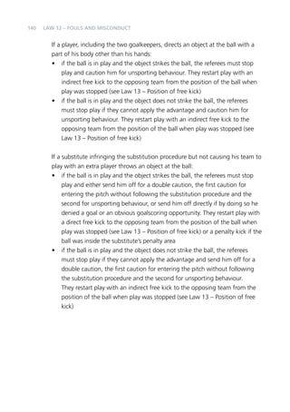 140 
Law 12 – Fouls and Misconduct 
If a player, including the two goalkeepers, directs an object at the ball with a 
part of his body other than his hands: 
• if the ball is in play and the object strikes the ball, the referees must stop 
play and caution him for unsporting behaviour. They restart play with an 
indirect free kick to the opposing team from the position of the ball when 
play was stopped (see Law 13 – Position of free kick) 
• if the ball is in play and the object does not strike the ball, the referees 
must stop play if they cannot apply the advantage and caution him for 
unsporting behaviour. They restart play with an indirect free kick to the 
opposing team from the position of the ball when play was stopped (see 
Law 13 – Position of free kick) 
If a substitute infringing the substitution procedure but not causing his team to 
play with an extra player throws an object at the ball: 
• if the ball is in play and the object strikes the ball, the referees must stop 
play and either send him off for a double caution, the first caution for 
entering the pitch without following the substitution procedure and the 
second for unsporting behaviour, or send him off directly if by doing so he 
denied a goal or an obvious goalscoring opportunity. They restart play with 
a direct free kick to the opposing team from the position of the ball when 
play was stopped (see Law 13 – Position of free kick) or a penalty kick if the 
ball was inside the substitute’s penalty area 
• if the ball is in play and the object does not strike the ball, the referees 
must stop play if they cannot apply the advantage and send him off for a 
double caution, the first caution for entering the pitch without following 
the substitution procedure and the second for unsporting behaviour. 
They restart play with an indirect free kick to the opposing team from the 
position of the ball when play was stopped (see Law 13 – Position of free 
kick) 
 