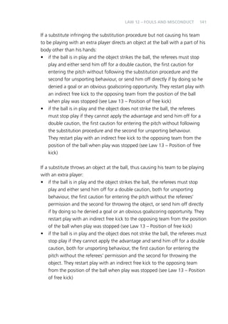 141 
Law 12 – Fouls and Misconduct 
If a substitute infringing the substitution procedure but not causing his team 
to be playing with an extra player directs an object at the ball with a part of his 
body other than his hands: 
• if the ball is in play and the object strikes the ball, the referees must stop 
play and either send him off for a double caution, the first caution for 
entering the pitch without following the substitution procedure and the 
second for unsporting behaviour, or send him off directly if by doing so he 
denied a goal or an obvious goalscoring opportunity. They restart play with 
an indirect free kick to the opposing team from the position of the ball 
when play was stopped (see Law 13 – Position of free kick) 
• if the ball is in play and the object does not strike the ball, the referees 
must stop play if they cannot apply the advantage and send him off for a 
double caution, the first caution for entering the pitch without following 
the substitution procedure and the second for unsporting behaviour. 
They restart play with an indirect free kick to the opposing team from the 
position of the ball when play was stopped (see Law 13 – Position of free 
kick) 
If a substitute throws an object at the ball, thus causing his team to be playing 
with an extra player: 
• if the ball is in play and the object strikes the ball, the referees must stop 
play and either send him off for a double caution, both for unsporting 
behaviour, the first caution for entering the pitch without the referees’ 
permission and the second for throwing the object, or send him off directly 
if by doing so he denied a goal or an obvious goalscoring opportunity. They 
restart play with an indirect free kick to the opposing team from the position 
of the ball when play was stopped (see Law 13 – Position of free kick) 
• if the ball is in play and the object does not strike the ball, the referees must 
stop play if they cannot apply the advantage and send him off for a double 
caution, both for unsporting behaviour, the first caution for entering the 
pitch without the referees’ permission and the second for throwing the 
object. They restart play with an indirect free kick to the opposing team 
from the position of the ball when play was stopped (see Law 13 – Position 
of free kick) 
 
