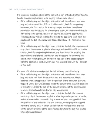 142 
Law 12 – Fouls and Misconduct 
If a substitute directs an object at the ball with a part of his body other than his 
hands, thus causing his team to be playing with an extra player: 
• if the ball is in play and the object strikes the ball, the referees must stop 
play and either send him off for a double caution, both for unsporting 
behaviour, the first caution for entering the pitch without the referees’ 
permission and the second for directing the object, or send him off directly 
if by doing so he denied a goal or an obvious goalscoring opportunity. 
They restart play with an indirect free kick to the opposing team from the 
position of the ball when play was stopped (see Law 13 – Position of free 
kick) 
• if the ball is in play and the object does not strike the ball, the referees must 
stop play if they cannot apply the advantage and send him off for a double 
caution, both for unsporting behaviour, the first caution for entering the 
pitch without the referees’ permission and the second for throwing the 
object. They restart play with an indirect free kick to the opposing team 
from the position of the ball when play was stopped (see Law 13 – Position 
of free kick) 
If a team official directs an object at the ball with any part of his body: 
• if the ball is in play and the object strikes the ball, the referees must stop 
play and expel him from the technical area and its surrounds. Play is 
restarted with a dropped ball from the position of the ball when play was 
stopped, unless play was stopped inside the penalty area, in which case one 
of the referees drops the ball on the penalty area line at the point nearest 
to where the ball was located when play was stopped 
• if the ball is in play and the object does not strike the ball, the referees 
must stop play if they cannot apply the advantage and expel him from the 
technical area and its surrounds. Play is restarted with a dropped ball from 
the position of the ball when play was stopped, unless play was stopped 
inside the penalty area, in which case one of the referees drops the ball 
on the penalty area line at the point nearest to where the ball was located 
when play was stopped 
 