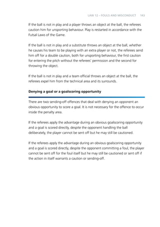 143 
Law 12 – Fouls and Misconduct 
If the ball is not in play and a player throws an object at the ball, the referees 
caution him for unsporting behaviour. Play is restarted in accordance with the 
Futsal Laws of the Game. 
If the ball is not in play and a substitute throws an object at the ball, whether 
he causes his team to be playing with an extra player or not, the referees send 
him off for a double caution, both for unsporting behaviour, the first caution 
for entering the pitch without the referees’ permission and the second for 
throwing the object. 
If the ball is not in play and a team official throws an object at the ball, the 
referees expel him from the technical area and its surrounds. 
Denying a goal or a goalscoring opportunity 
There are two sending-off offences that deal with denying an opponent an 
obvious opportunity to score a goal. It is not necessary for the offence to occur 
inside the penalty area. 
If the referees apply the advantage during an obvious goalscoring opportunity 
and a goal is scored directly, despite the opponent handling the ball 
deliberately, the player cannot be sent off but he may still be cautioned. 
If the referees apply the advantage during an obvious goalscoring opportunity 
and a goal is scored directly, despite the opponent committing a foul, the player 
cannot be sent off for the foul itself but he may still be cautioned or sent off if 
the action in itself warrants a caution or sending-off. 
 
