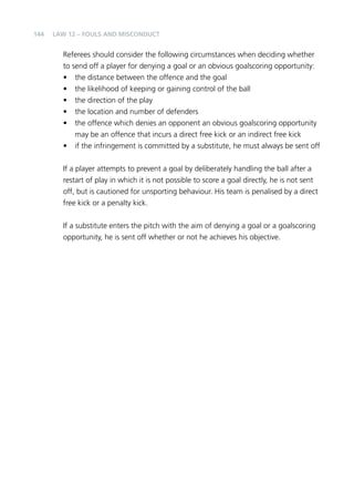 144 
Law 12 – Fouls and Misconduct 
Referees should consider the following circumstances when deciding whether 
to send off a player for denying a goal or an obvious goalscoring opportunity: 
• the distance between the offence and the goal 
• the likelihood of keeping or gaining control of the ball 
• the direction of the play 
• the location and number of defenders 
• the offence which denies an opponent an obvious goalscoring opportunity 
may be an offence that incurs a direct free kick or an indirect free kick 
• if the infringement is committed by a substitute, he must always be sent off 
If a player attempts to prevent a goal by deliberately handling the ball after a 
restart of play in which it is not possible to score a goal directly, he is not sent 
off, but is cautioned for unsporting behaviour. His team is penalised by a direct 
free kick or a penalty kick. 
If a substitute enters the pitch with the aim of denying a goal or a goalscoring 
opportunity, he is sent off whether or not he achieves his objective. 
 