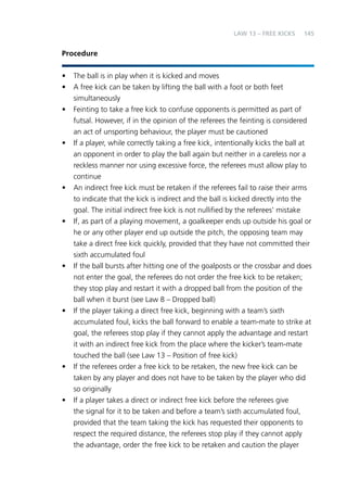 145 
Procedure 
LAW 13 – FREE KICKS 
• The ball is in play when it is kicked and moves 
• A free kick can be taken by lifting the ball with a foot or both feet 
simultaneously 
• Feinting to take a free kick to confuse opponents is permitted as part of 
futsal. However, if in the opinion of the referees the feinting is considered 
an act of unsporting behaviour, the player must be cautioned 
• If a player, while correctly taking a free kick, intentionally kicks the ball at 
an opponent in order to play the ball again but neither in a careless nor a 
reckless manner nor using excessive force, the referees must allow play to 
continue 
• An indirect free kick must be retaken if the referees fail to raise their arms 
to indicate that the kick is indirect and the ball is kicked directly into the 
goal. The initial indirect free kick is not nullified by the referees’ mistake 
• If, as part of a playing movement, a goalkeeper ends up outside his goal or 
he or any other player end up outside the pitch, the opposing team may 
take a direct free kick quickly, provided that they have not committed their 
sixth accumulated foul 
• If the ball bursts after hitting one of the goalposts or the crossbar and does 
not enter the goal, the referees do not order the free kick to be retaken; 
they stop play and restart it with a dropped ball from the position of the 
ball when it burst (see Law 8 – Dropped ball) 
• If the player taking a direct free kick, beginning with a team’s sixth 
accumulated foul, kicks the ball forward to enable a team-mate to strike at 
goal, the referees stop play if they cannot apply the advantage and restart 
it with an indirect free kick from the place where the kicker’s team-mate 
touched the ball (see Law 13 – Position of free kick) 
• If the referees order a free kick to be retaken, the new free kick can be 
taken by any player and does not have to be taken by the player who did 
so originally 
• If a player takes a direct or indirect free kick before the referees give 
the signal for it to be taken and before a team’s sixth accumulated foul, 
provided that the team taking the kick has requested their opponents to 
respect the required distance, the referees stop play if they cannot apply 
the advantage, order the free kick to be retaken and caution the player 
 