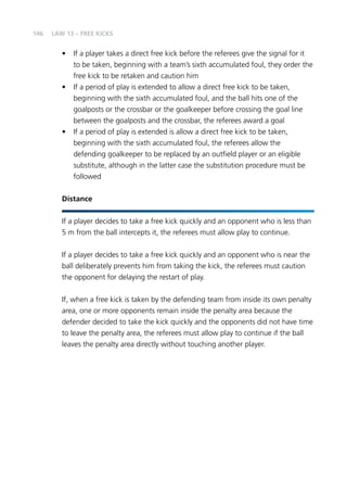 146 
LAW 13 – FREE KICKS 
• If a player takes a direct free kick before the referees give the signal for it 
to be taken, beginning with a team’s sixth accumulated foul, they order the 
free kick to be retaken and caution him 
• If a period of play is extended to allow a direct free kick to be taken, 
beginning with the sixth accumulated foul, and the ball hits one of the 
goalposts or the crossbar or the goalkeeper before crossing the goal line 
between the goalposts and the crossbar, the referees award a goal 
• If a period of play is extended is allow a direct free kick to be taken, 
beginning with the sixth accumulated foul, the referees allow the 
defending goalkeeper to be replaced by an outfield player or an eligible 
substitute, although in the latter case the substitution procedure must be 
followed 
Distance 
If a player decides to take a free kick quickly and an opponent who is less than 
5 m from the ball intercepts it, the referees must allow play to continue. 
If a player decides to take a free kick quickly and an opponent who is near the 
ball deliberately prevents him from taking the kick, the referees must caution 
the opponent for delaying the restart of play. 
If, when a free kick is taken by the defending team from inside its own penalty 
area, one or more opponents remain inside the penalty area because the 
defender decided to take the kick quickly and the opponents did not have time 
to leave the penalty area, the referees must allow play to continue if the ball 
leaves the penalty area directly without touching another player. 
 