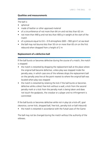 LAW 2 – Teh Ball 13 
Qualities and measurements 
The ball is: 
• spherical 
• made of leather or other approved material 
• of a circumference of not more than 64 cm and not less than 62 cm 
• not more than 440 g and not less than 400 g in weight at the start of the 
match 
• of a pressure equal to 0.6 – 0.9 atmosphere (600 – 900 g/cm2) at sea level 
• the ball may not bounce less than 50 cm or more than 65 cm on the first 
rebound when dropped from a height of 2 m 
Replacement of a defective ball 
If the ball bursts or becomes defective during the course of a match, the match 
is stopped: 
• the match is restarted by dropping the replacement ball at the place where 
the original ball became defective, unless play was stopped inside the 
penalty area, in which case one of the referees drops the replacement ball 
on the penalty area line at the point nearest to where the original ball was 
located when play was stopped 
• the match is restarted by retaking the kick if the ball bursts or becomes 
defective while a direct free kick without a wall, a kick from the second 
penalty mark or a kick from the penalty mark is being taken and does 
not touch the goalposts, the crossbar or a player and no infringement is 
committed 
If the ball bursts or becomes defective while not in play (at a kick-off, goal 
clearance, corner kick, dropped ball, free kick, penalty kick or ball inbound): 
• the match is restarted in accordance with the Futsal Laws of the Game 
The ball may not be changed during the match without the authority of the 
referees. 
 