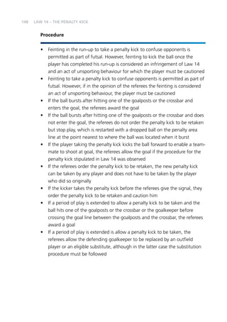 148 
LAW 14 – THE PENALTY KICK 
Procedure 
• Feinting in the run-up to take a penalty kick to confuse opponents is 
permitted as part of futsal. However, feinting to kick the ball once the 
player has completed his run-up is considered an infringement of Law 14 
and an act of unsporting behaviour for which the player must be cautioned 
• Feinting to take a penalty kick to confuse opponents is permitted as part of 
futsal. However, if in the opinion of the referees the feinting is considered 
an act of unsporting behaviour, the player must be cautioned 
• If the ball bursts after hitting one of the goalposts or the crossbar and 
enters the goal, the referees award the goal 
• If the ball bursts after hitting one of the goalposts or the crossbar and does 
not enter the goal, the referees do not order the penalty kick to be retaken 
but stop play, which is restarted with a dropped ball on the penalty area 
line at the point nearest to where the ball was located when it burst 
• If the player taking the penalty kick kicks the ball forward to enable a team-mate 
to shoot at goal, the referees allow the goal if the procedure for the 
penalty kick stipulated in Law 14 was observed 
• If the referees order the penalty kick to be retaken, the new penalty kick 
can be taken by any player and does not have to be taken by the player 
who did so originally 
• If the kicker takes the penalty kick before the referees give the signal, they 
order the penalty kick to be retaken and caution him 
• If a period of play is extended to allow a penalty kick to be taken and the 
ball hits one of the goalposts or the crossbar or the goalkeeper before 
crossing the goal line between the goalposts and the crossbar, the referees 
award a goal 
• If a period of play is extended is allow a penalty kick to be taken, the 
referees allow the defending goalkeeper to be replaced by an outfield 
player or an eligible substitute, although in the latter case the substitution 
procedure must be followed 
 