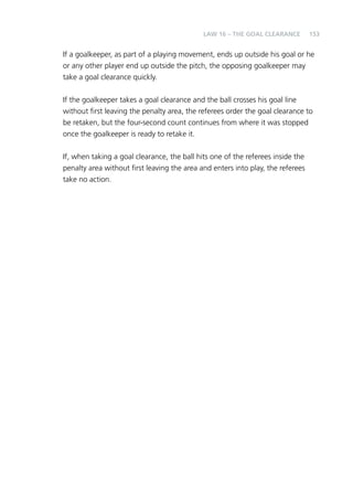 153 
LAW 16 – THE GOAL CLEARANCE 
If a goalkeeper, as part of a playing movement, ends up outside his goal or he 
or any other player end up outside the pitch, the opposing goalkeeper may 
take a goal clearance quickly. 
If the goalkeeper takes a goal clearance and the ball crosses his goal line 
without first leaving the penalty area, the referees order the goal clearance to 
be retaken, but the four-second count continues from where it was stopped 
once the goalkeeper is ready to retake it. 
If, when taking a goal clearance, the ball hits one of the referees inside the 
penalty area without first leaving the area and enters into play, the referees 
take no action. 
 