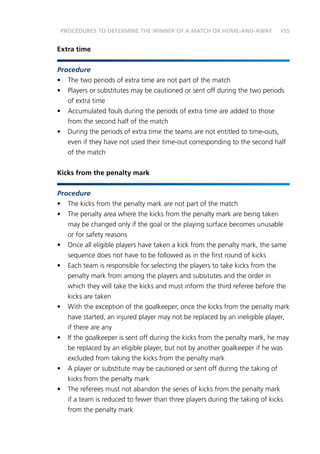 155 
PROCEDURES TO DETERMINE THE WINNER OF A MATCH OR HOME-AND-AWAY 
Extra time 
Procedure 
• The two periods of extra time are not part of the match 
• Players or substitutes may be cautioned or sent off during the two periods 
of extra time 
• Accumulated fouls during the periods of extra time are added to those 
from the second half of the match 
• During the periods of extra time the teams are not entitled to time-outs, 
even if they have not used their time-out corresponding to the second half 
of the match 
Kicks from the penalty mark 
Procedure 
• The kicks from the penalty mark are not part of the match 
• The penalty area where the kicks from the penalty mark are being taken 
may be changed only if the goal or the playing surface becomes unusable 
or for safety reasons 
• Once all eligible players have taken a kick from the penalty mark, the same 
sequence does not have to be followed as in the first round of kicks 
• Each team is responsible for selecting the players to take kicks from the 
penalty mark from among the players and subsitutes and the order in 
which they will take the kicks and must inform the third referee before the 
kicks are taken 
• With the exception of the goalkeeper, once the kicks from the penalty mark 
have started, an injured player may not be replaced by an ineligible player, 
if there are any 
• If the goalkeeper is sent off during the kicks from the penalty mark, he may 
be replaced by an eligible player, but not by another goalkeeper if he was 
excluded from taking the kicks from the penalty mark 
• A player or substitute may be cautioned or sent off during the taking of 
kicks from the penalty mark 
• The referees must not abandon the series of kicks from the penalty mark 
if a team is reduced to fewer than three players during the taking of kicks 
from the penalty mark 
 