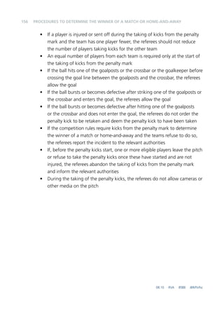 156 
PROCEDURES TO DETERMINE THE WINNER OF A MATCH OR HOME-AND-AWAY 
• If a player is injured or sent off during the taking of kicks from the penalty 
mark and the team has one player fewer, the referees should not reduce 
the number of players taking kicks for the other team 
• An equal number of players from each team is required only at the start of 
the taking of kicks from the penalty mark 
• If the ball hits one of the goalposts or the crossbar or the goalkeeper before 
crossing the goal line between the goalposts and the crossbar, the referees 
allow the goal 
• If the ball bursts or becomes defective after striking one of the goalposts or 
the crossbar and enters the goal, the referees allow the goal 
• If the ball bursts or becomes defective after hitting one of the goalposts 
or the crossbar and does not enter the goal, the referees do not order the 
penalty kick to be retaken and deem the penalty kick to have been taken 
• If the competition rules require kicks from the penalty mark to determine 
the winner of a match or home-and-away and the teams refuse to do so, 
the referees report the incident to the relevant authorities 
• If, before the penalty kicks start, one or more eligible players leave the pitch 
or refuse to take the penalty kicks once these have started and are not 
injured, the referees abandon the taking of kicks from the penalty mark 
and inform the relevant authorities 
• During the taking of the penalty kicks, the referees do not allow cameras or 
other media on the pitch 
08.10 RVA 8‘000 JBR/ftr/lsc 
 