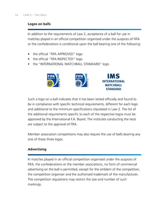 14 LAW 2 – The Ball 
Logos on balls 
In addition to the requirements of Law 2, acceptance of a ball for use in 
matches played in an official competition organised under the auspices of FIFA 
or the confederations is conditional upon the ball bearing one of the following: 
• the official “FIFA APPROVED” logo 
• the official “FIFA INSPECTED” logo 
• the “INTERNATIONAL MATCHBALL STANDARD” logo 
Such a logo on a ball indicates that it has been tested officially and found to 
be in compliance with specific technical requirements, different for each logo 
and additional to the minimum specifications stipulated in Law 2. The list of 
the additional requirements specific to each of the respective logos must be 
approved by the International F.A. Board. The institutes conducting the tests 
are subject to the approval of FIFA. 
Member association competitions may also require the use of balls bearing any 
one of these three logos. 
Advertising 
In matches played in an official competition organised under the auspices of 
FIFA, the confederations or the member associations, no form of commercial 
advertising on the ball is permitted, except for the emblem of the competition, 
the competition organiser and the authorised trademark of the manufacturer. 
The competition regulations may restrict the size and number of such 
markings. 
 