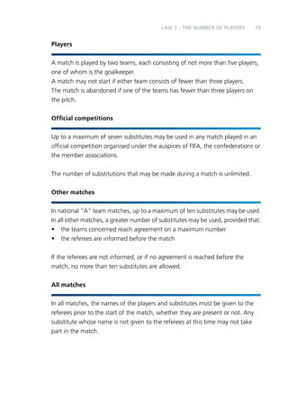 LAW 3 – Teh Nbemru fo Palyers 15 
Players 
A match is played by two teams, each consisting of not more than five players, 
one of whom is the goalkeeper. 
A match may not start if either team consists of fewer than three players. 
The match is abandoned if one of the teams has fewer than three players on 
the pitch. 
Official competitions 
Up to a maximum of seven substitutes may be used in any match played in an 
official competition organised under the auspices of FIFA, the confederations or 
the member associations. 
The number of substitutions that may be made during a match is unlimited. 
Other matches 
In national “A” team matches, up to a maximum of ten substitutes may be used. 
In all other matches, a greater number of substitutes may be used, provided that: 
• the teams concerned reach agreement on a maximum number 
• the referees are informed before the match 
If the referees are not informed, or if no agreement is reached before the 
match, no more than ten substitutes are allowed. 
All matches 
In all matches, the names of the players and substitutes must be given to the 
referees prior to the start of the match, whether they are present or not. Any 
substitute whose name is not given to the referees at this time may not take 
part in the match. 
 
