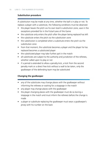 16 LAW 3 – The Number of Players 
Substitution procedure 
A substitution may be made at any time, whether the ball is in play or not. To 
replace a player with a substitute, the following conditions must be observed: 
• the player leaves the pitch via his own team’s substitution zone, save in the 
exceptions provided for in the Futsal Laws of the Game 
• the substitute only enters the pitch after the player being replaced has left 
• the substitute enters the pitch via the substitution zone 
• the substitution is completed when a substitute enters the pitch via the 
substitution zone 
• from that moment, the substitute becomes a player and the player he has 
replaced becomes a substituted player 
• the substituted player may take further part in the match 
• all substitutes are subject to the authority and jurisdiction of the referees, 
whether called upon to play or not 
• if a period is extended to allow a penalty kick, a kick from the second 
penalty mark or a direct free kick without a wall to be taken, only the 
goalkeeper of the defending team may be substituted 
Changing the goalkeeper 
• any of the substitutes may change places with the goalkeeper without 
informing the referees or waiting for a stoppage in the match 
• any player may change places with the goalkeeper 
• the player changing places with the goalkeeper must do so during a 
stoppage in the match and must inform the referees before the change is 
made 
• a player or substitute replacing the goalkeeper must wear a goalkeeper’s 
jersey with his number on the back 
 