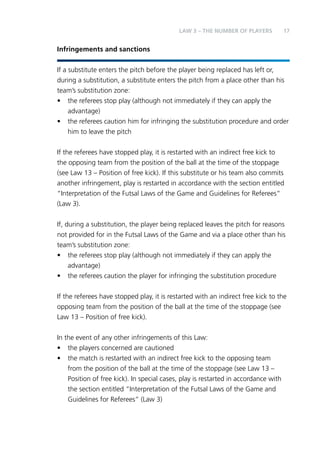 LAW 3 – Teh Nbemru fo Palyers 17 
Infringements and sanctions 
If a substitute enters the pitch before the player being replaced has left or, 
during a substitution, a substitute enters the pitch from a place other than his 
team’s substitution zone: 
• the referees stop play (although not immediately if they can apply the 
advantage) 
• the referees caution him for infringing the substitution procedure and order 
him to leave the pitch 
If the referees have stopped play, it is restarted with an indirect free kick to 
the opposing team from the position of the ball at the time of the stoppage 
(see Law 13 – Position of free kick). If this substitute or his team also commits 
another infringement, play is restarted in accordance with the section entitled 
“Interpretation of the Futsal Laws of the Game and Guidelines for Referees” 
(Law 3). 
If, during a substitution, the player being replaced leaves the pitch for reasons 
not provided for in the Futsal Laws of the Game and via a place other than his 
team’s substitution zone: 
• the referees stop play (although not immediately if they can apply the 
advantage) 
• the referees caution the player for infringing the substitution procedure 
If the referees have stopped play, it is restarted with an indirect free kick to the 
opposing team from the position of the ball at the time of the stoppage (see 
Law 13 – Position of free kick). 
In the event of any other infringements of this Law: 
• the players concerned are cautioned 
• the match is restarted with an indirect free kick to the opposing team 
from the position of the ball at the time of the stoppage (see Law 13 – 
Position of free kick). In special cases, play is restarted in accordance with 
the section entitled “Interpretation of the Futsal Laws of the Game and 
Guidelines for Referees” (Law 3) 
 
