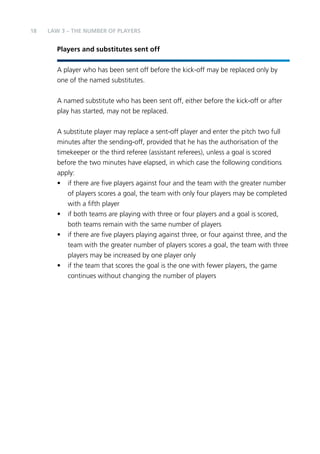18 LAW 3 – The Number of Players 
Players and substitutes sent off 
A player who has been sent off before the kick-off may be replaced only by 
one of the named substitutes. 
A named substitute who has been sent off, either before the kick-off or after 
play has started, may not be replaced. 
A substitute player may replace a sent-off player and enter the pitch two full 
minutes after the sending-off, provided that he has the authorisation of the 
timekeeper or the third referee (assistant referees), unless a goal is scored 
before the two minutes have elapsed, in which case the following conditions 
apply: 
• if there are five players against four and the team with the greater number 
of players scores a goal, the team with only four players may be completed 
with a fifth player 
• if both teams are playing with three or four players and a goal is scored, 
both teams remain with the same number of players 
• if there are five players playing against three, or four against three, and the 
team with the greater number of players scores a goal, the team with three 
players may be increased by one player only 
• if the team that scores the goal is the one with fewer players, the game 
continues without changing the number of players 
 