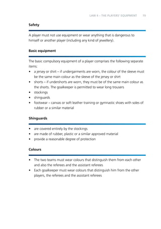 LAW 4 – Teh Palyers’ Eqeimnptu 19 
Safety 
A player must not use equipment or wear anything that is dangerous to 
himself or another player (including any kind of jewellery). 
Basic equipment 
The basic compulsory equipment of a player comprises the following separate 
items: 
• a jersey or shirt – if undergarments are worn, the colour of the sleeve must 
be the same main colour as the sleeve of the jersey or shirt 
• shorts – if undershorts are worn, they must be of the same main colour as 
the shorts. The goalkeeper is permitted to wear long trousers 
• stockings 
• shinguards 
• footwear – canvas or soft leather training or gymnastic shoes with soles of 
rubber or a similar material 
Shinguards 
• are covered entirely by the stockings 
• are made of rubber, plastic or a similar approved material 
• provide a reasonable degree of protection 
Colours 
• The two teams must wear colours that distinguish them from each other 
and also the referees and the assistant referees 
• Each goalkeeper must wear colours that distinguish him from the other 
players, the referees and the assistant referees 
 