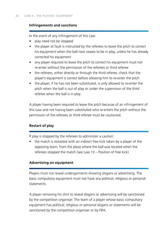 20 LAW 4 – The Players’ Equipment 
Infringements and sanctions 
In the event of any infringement of this Law: 
• play need not be stopped 
• the player at fault is instructed by the referees to leave the pitch to correct 
his equipment when the ball next ceases to be in play, unless he has already 
corrected his equipment 
• any player required to leave the pitch to correct his equipment must not 
re-enter without the permission of the referees or third referee 
• the referees, either directly or through the third referee, check that the 
player’s equipment is correct before allowing him to re-enter the pitch 
• the player, if he has not been substituted, is only allowed to re-enter the 
pitch when the ball is out of play or under the supervision of the third 
referee when the ball is in play 
A player having been required to leave the pitch because of an infringement of 
this Law and not having been substituted who re-enters the pitch without the 
permission of the referees or third referee must be cautioned. 
Restart of play 
If play is stopped by the referees to administer a caution: 
• the match is restarted with an indirect free kick taken by a player of the 
opposing team, from the place where the ball was located when the 
referees stopped the match (see Law 13 – Position of free kick) 
Advertising on equipment 
Players must not reveal undergarments showing slogans or advertising. The 
basic compulsory equipment must not have any political, religious or personal 
statements. 
A player removing his shirt to reveal slogans or advertising will be sanctioned 
by the competition organiser. The team of a player whose basic compulsory 
equipment has political, religious or personal slogans or statements will be 
sanctioned by the competition organiser or by FIFA. 
 