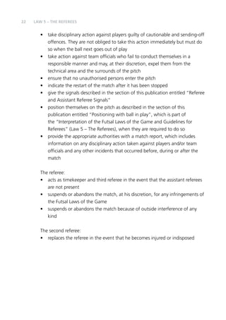 22 LAW 5 – The RefereeS 
• take disciplinary action against players guilty of cautionable and sending-off 
offences. They are not obliged to take this action immediately but must do 
so when the ball next goes out of play 
• take action against team officials who fail to conduct themselves in a 
responsible manner and may, at their discretion, expel them from the 
technical area and the surrounds of the pitch 
• ensure that no unauthorised persons enter the pitch 
• indicate the restart of the match after it has been stopped 
• give the signals described in the section of this publication entitled “Referee 
and Assistant Referee Signals” 
• position themselves on the pitch as described in the section of this 
publication entitled “Positioning with ball in play”, which is part of 
the “Interpretation of the Futsal Laws of the Game and Guidelines for 
Referees” (Law 5 – The Referees), when they are required to do so 
• provide the appropriate authorities with a match report, which includes 
information on any disciplinary action taken against players and/or team 
officials and any other incidents that occurred before, during or after the 
match 
The referee: 
• acts as timekeeper and third referee in the event that the assistant referees 
are not present 
• suspends or abandons the match, at his discretion, for any infringements of 
the Futsal Laws of the Game 
• suspends or abandons the match because of outside interference of any 
kind 
The second referee: 
• replaces the referee in the event that he becomes injured or indisposed 
 