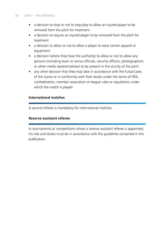 24 LAW 5 – The RefereeS 
• a decision to stop or not to stop play to allow an injured player to be 
removed from the pitch for treatment 
• a decision to require an injured player to be removed from the pitch for 
treatment 
• a decision to allow or not to allow a player to wear certain apparel or 
equipment 
• a decision (where they have the authority) to allow or not to allow any 
persons (including team or venue officials, security officers, photographers 
or other media representatives) to be present in the vicinity of the pitch 
• any other decision that they may take in accordance with the Futsal Laws 
of the Game or in conformity with their duties under the terms of FIFA, 
confederation, member association or league rules or regulations under 
which the match is played 
International matches 
A second referee is mandatory for international matches. 
Reserve assistant referee 
In tournaments or competitions where a reserve assistant referee is appointed, 
his role and duties must be in accordance with the guidelines contained in this 
publication. 
 