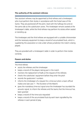 LAW 6 – Teh Aainssstt Reeeefrs 25 
The authority of the assistant referees 
Two assistant referees may be appointed (a third referee and a timekeeper) 
who must perform their duties in accordance with the Futsal Laws of the 
Game. They are positioned off the pitch, level with the halfway line and on 
the same side as the substitution zones. The timekeeper remains seated at the 
timekeeper’s table, while the third referee may perform his duties either seated 
or standing up. 
The timekeeper and the third referee are equipped with a suitable chronometer 
and the necessary equipment to keep a record of accumulated fouls, which is 
supplied by the association or club under whose jurisdiction the match is being 
played. 
They are provided with a timekeeper’s table in order to perform their duties 
correctly. 
Powers and duties 
The third referee: 
• assists the referees and the timekeeper 
• keeps a record of the players taking part in the match 
• monitors the replacement of balls at the request of the referees 
• checks the substitutes’ equipment before they enter the pitch 
• records the goalscorers’ numbers 
• informs the timekeeper of a request for a time-out when a team official 
makes one (see Law 7 – The Duration of the Match) 
• gives the mandatory time-out signal once the timekeeper has sounded the 
acoustic signal, to inform the referees and the teams that the time-out has 
been granted 
• keeps a record of the time-outs requested 
• keeps a record of the accumulated fouls by each team signalled by the 
referees in each period of play 
 