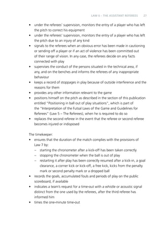 LAW 6 – Teh Aainssstt Reeeefrs 27 
• under the referees’ supervision, monitors the entry of a player who has left 
the pitch to correct his equipment 
• under the referees’ supervision, monitors the entry of a player who has left 
the pitch due to an injury of any kind 
• signals to the referees when an obvious error has been made in cautioning 
or sending off a player or if an act of violence has been committed out 
of their range of vision. In any case, the referees decide on any facts 
connected with play 
• supervises the conduct of the persons situated in the technical area, if 
any, and on the benches and informs the referees of any inappropriate 
behaviour 
• keeps a record of stoppages in play because of outside interference and the 
reasons for them 
• provides any other information relevant to the game 
• positions himself on the pitch as described in the section of this publication 
entitled “Positioning in ball out of play situations”, which is part of 
the “Interpretation of the Futsal Laws of the Game and Guidelines for 
Referees” (Law 5 – The Referees), when he is required to do so 
• replaces the second referee in the event that the referee or second referee 
becomes injured or indisposed 
The timekeeper: 
• ensures that the duration of the match complies with the provisions of 
Law 7 by: 
– starting the chronometer after a kick-off has been taken correctly 
– stopping the chronometer when the ball is out of play 
– restarting it after play has been correctly resumed after a kick-in, a goal 
clearance, a corner kick or kick-off, a free kick, kicks from the penalty 
mark or second penalty mark or a dropped ball 
• records the goals, accumulated fouls and periods of play on the public 
scoreboard, if available 
• indicates a team’s request for a time-out with a whistle or acoustic signal 
distinct from the one used by the referees, after the third referee has 
informed him 
• times the one-minute time-out 
 