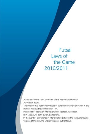 Futsal 
Laws of 
the Game 
2010/2011 
Authorised by the Sub-Committee of the International Football 
Association Board. 
This booklet may not be reproduced or translated in whole or in part in any 
manner without the permission of FIFA. 
Published by Fédération Internationale de Football Association 
FIFA-Strasse 20, 8044 Zurich, Switzerland. 
In the event of a difference in interpretation between the various language 
versions of this text, the English version is authoritative. 
 