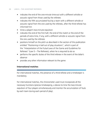 28 LAW 6 – The Assistant Referees 
• indicates the end of the one-minute time-out with a different whistle or 
acoustic signal from those used by the referees 
• indicates the fifth accumulated foul by a team with a different whistle or 
acoustic signal from the one used by the referees, after the third referee has 
informed him 
• times a player’s two-minute expulsion 
• indicates the end of the first half, the end of the match or the end of the 
periods of extra time, if any, with a different whistle or acoustic signal from 
the one used by the referees 
• positions himself on the pitch as described in the section of this publication 
entitled “Positioning in ball out of play situations”, which is part of 
the “Interpretation of the Futsal Laws of the Game and Guidelines for 
Referees” (Law 5 – The Referees), when he is required to do so 
• performs the specific duties of the third referee in the event of the latter’s 
absence 
• provides any other information relevant to the game 
International matches 
For international matches, the presence of a third referee and a timekeeper is 
mandatory. 
For international matches, the chronometer used must incorporate all the 
necessary functions (precise timekeeping, a device to time the two-minute 
expulsion of four players simultaneously and monitor the accumulation of fouls 
by each team during each period of play). 
 