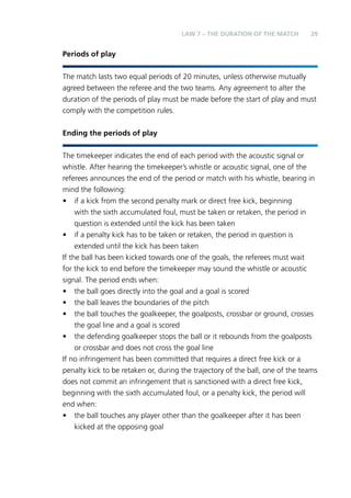 LAW 7 – THE DURATION OF THE MATCH 29 
Periods of play 
The match lasts two equal periods of 20 minutes, unless otherwise mutually 
agreed between the referee and the two teams. Any agreement to alter the 
duration of the periods of play must be made before the start of play and must 
comply with the competition rules. 
Ending the periods of play 
The timekeeper indicates the end of each period with the acoustic signal or 
whistle. After hearing the timekeeper’s whistle or acoustic signal, one of the 
referees announces the end of the period or match with his whistle, bearing in 
mind the following: 
• if a kick from the second penalty mark or direct free kick, beginning 
with the sixth accumulated foul, must be taken or retaken, the period in 
question is extended until the kick has been taken 
• if a penalty kick has to be taken or retaken, the period in question is 
extended until the kick has been taken 
If the ball has been kicked towards one of the goals, the referees must wait 
for the kick to end before the timekeeper may sound the whistle or acoustic 
signal. The period ends when: 
• the ball goes directly into the goal and a goal is scored 
• the ball leaves the boundaries of the pitch 
• the ball touches the goalkeeper, the goalposts, crossbar or ground, crosses 
the goal line and a goal is scored 
• the defending goalkeeper stops the ball or it rebounds from the goalposts 
or crossbar and does not cross the goal line 
If no infringement has been committed that requires a direct free kick or a 
penalty kick to be retaken or, during the trajectory of the ball, one of the teams 
does not commit an infringement that is sanctioned with a direct free kick, 
beginning with the sixth accumulated foul, or a penalty kick, the period will 
end when: 
• the ball touches any player other than the goalkeeper after it has been 
kicked at the opposing goal 
 