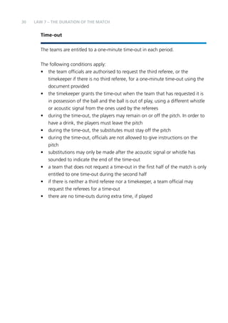 30 LAW 7 – THE DURATION OF THE MATCH 
Time-out 
The teams are entitled to a one-minute time-out in each period. 
The following conditions apply: 
• the team officials are authorised to request the third referee, or the 
timekeeper if there is no third referee, for a one-minute time-out using the 
document provided 
• the timekeeper grants the time-out when the team that has requested it is 
in possession of the ball and the ball is out of play, using a different whistle 
or acoustic signal from the ones used by the referees 
• during the time-out, the players may remain on or off the pitch. In order to 
have a drink, the players must leave the pitch 
• during the time-out, the substitutes must stay off the pitch 
• during the time-out, officials are not allowed to give instructions on the 
pitch 
• substitutions may only be made after the acoustic signal or whistle has 
sounded to indicate the end of the time-out 
• a team that does not request a time-out in the first half of the match is only 
entitled to one time-out during the second half 
• if there is neither a third referee nor a timekeeper, a team official may 
request the referees for a time-out 
• there are no time-outs during extra time, if played 
 