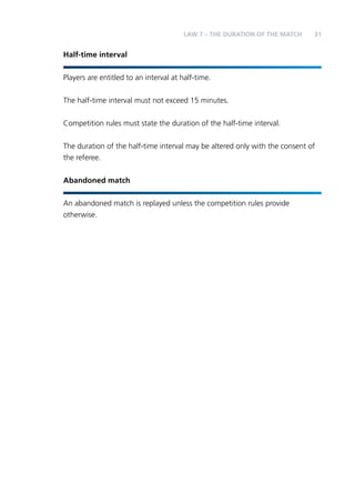 31 
Half-time interval 
LAW 7 – THE DURATION OF THE MATCH 
Players are entitled to an interval at half-time. 
The half-time interval must not exceed 15 minutes. 
Competition rules must state the duration of the half-time interval. 
The duration of the half-time interval may be altered only with the consent of 
the referee. 
Abandoned match 
An abandoned match is replayed unless the competition rules provide 
otherwise. 
 