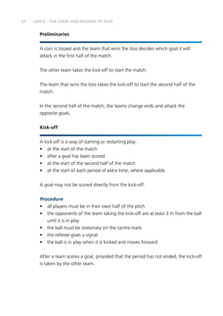 32 
LAW 8 – THE START AND RESTART OF PLAY 
Preliminaries 
A coin is tossed and the team that wins the toss decides which goal it will 
attack in the first half of the match. 
The other team takes the kick-off to start the match. 
The team that wins the toss takes the kick-off to start the second half of the 
match. 
In the second half of the match, the teams change ends and attack the 
opposite goals. 
Kick-off 
A kick-off is a way of starting or restarting play: 
• at the start of the match 
• after a goal has been scored 
• at the start of the second half of the match 
• at the start of each period of extra time, where applicable 
A goal may not be scored directly from the kick-off. 
Procedure 
• all players must be in their own half of the pitch 
• the opponents of the team taking the kick-off are at least 3 m from the ball 
until it is in play 
• the ball must be stationary on the centre mark 
• the referee gives a signal 
• the ball is in play when it is kicked and moves forward 
After a team scores a goal, provided that the period has not ended, the kick-off 
is taken by the other team. 
 