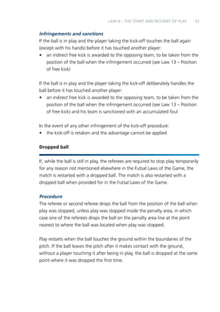 33 
LAW 8 – THE START AND RESTART OF PLAY 
Infringements and sanctions 
If the ball is in play and the player taking the kick-off touches the ball again 
(except with his hands) before it has touched another player: 
• an indirect free kick is awarded to the opposing team, to be taken from the 
position of the ball when the infringement occurred (see Law 13 – Position 
of free kick) 
If the ball is in play and the player taking the kick-off deliberately handles the 
ball before it has touched another player: 
• an indirect free kick is awarded to the opposing team, to be taken from the 
position of the ball when the infringement occurred (see Law 13 – Position 
of free kick) and his team is sanctioned with an accumulated foul 
In the event of any other infringement of the kick-off procedure: 
• the kick-off is retaken and the advantage cannot be applied 
Dropped ball 
If, while the ball is still in play, the referees are required to stop play temporarily 
for any reason not mentioned elsewhere in the Futsal Laws of the Game, the 
match is restarted with a dropped ball. The match is also restarted with a 
dropped ball when provided for in the Futsal Laws of the Game. 
Procedure 
The referee or second referee drops the ball from the position of the ball when 
play was stopped, unless play was stopped inside the penalty area, in which 
case one of the referees drops the ball on the penalty area line at the point 
nearest to where the ball was located when play was stopped. 
Play restarts when the ball touches the ground within the boundaries of the 
pitch. If the ball leaves the pitch after it makes contact with the ground, 
without a player touching it after being in play, the ball is dropped at the same 
point where it was dropped the first time. 
 