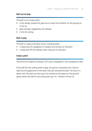35 
Ball out of play 
LAW 9 – THE BALL IN AND OUT OF PLAY 
The ball is out of play when: 
• it has wholly crossed the goal line or touch line whether on the ground or 
in the air 
• play has been stopped by the referees 
• it hits the ceiling 
Ball in play 
The ball is in play at all other times, including when: 
• it rebounds off a goalpost or crossbar and remains on the pitch 
• it rebounds off the referees when they are on the pitch 
Indoor pitch 
The minimum height of ceilings is 4 m and is stipulated in the competition rules. 
If the ball hits the ceiling while in play, the game is restarted with a kick-in 
taken by the opponents of the team that last touched the ball. The kick-in is 
taken from the point on the touch line nearest to the place on the ground 
above which the ball hit the ceiling (see Law 15 – Position of kick-in). 
 