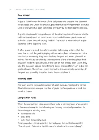 36 
LAW 10 – THE METHOD OF SCORING 
Goal scored 
A goal is scored when the whole of the ball passes over the goal line, between 
the goalposts and under the crossbar, provided that no infringement of the Futsal 
Laws of the Game has been committed previously by the team scoring the goal. 
A goal is disallowed if the goalkeeper of the attacking team throws or hits the 
ball intentionally with his hand or arm from inside his own penalty area and 
is the last player to touch or play the ball. The match is restarted with a goal 
clearance to the opposing team. 
If, after a goal is scored, the referees realise, before play restarts, that the 
team that scored the goal is playing with an extra player or has carried out a 
substitution incorrectly, they must disallow the goal and restart play with an 
indirect free kick to be taken by the opponents of the offending player from 
any point inside the penalty area. If the kick-off has already been taken, they 
take the measures against the offending player provided for in Law 3, but the 
goal is allowed. The referees report the fact to the appropriate authorities. If 
the goal was scored by the other team, they must allow it. 
Winning team 
The team scoring the greater number of goals during a match is the winner. 
If both teams score an equal number of goals, or if no goals are scored, the 
match is drawn. 
Competition rules 
When the competition rules require there to be a winning team after a match 
or home-and-away tie, the following are the only permitted procedures for 
determining the winning team: 
• away goals rule 
• extra time 
• kicks from the penalty mark 
These procedures are described in the section of this publication entitled 
“Procedures to Determine the Winner of a Match or Home-and-Away”. 
 