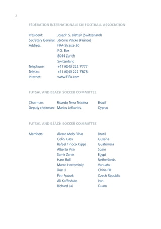 2 
FÉDÉRATION INTERNATIONALE DE FOOTBALL ASSOCIATION 
President: Joseph S. Blatter (Switzerland) 
Secretary General: Jérôme Valcke (France) 
Address: FIFA-Strasse 20 
P.O. Box 
8044 Zurich 
Switzerland 
Telephone: +41 (0)43 222 7777 
Telefax: +41 (0)43 222 7878 
Internet: www.FIFA.com 
FUTSAL AND BEACH SOCCER COMMITTEE 
Chairman: Ricardo Terra Teixeira Brazil 
Deputy chairman: Marios Lefkaritis Cyprus 
FUTSAL AND BEACH SOCCER COMMITTEE 
Members: Álvaro Melo Filho Brazil 
Colin Klass Guyana 
Rafael Tinoco Kipps Guatemala 
Alberto Vilar Spain 
Samir Zaher Egypt 
Hans Boll Netherlands 
Marco Herrominly Vanuatu 
Xue Li China PR 
Petr Fousek Czech Republic 
Ali Kaffashian Iran 
Richard Lai Guam 
 