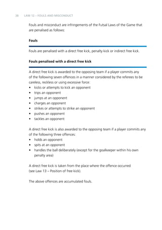 38 
LAW 12 – FOULS AND MISCONDUCT 
Fouls and misconduct are infringements of the Futsal Laws of the Game that 
are penalised as follows: 
Fouls 
Fouls are penalised with a direct free kick, penalty kick or indirect free kick. 
Fouls penalised with a direct free kick 
A direct free kick is awarded to the opposing team if a player commits any 
of the following seven offences in a manner considered by the referees to be 
careless, reckless or using excessive force: 
• kicks or attempts to kick an opponent 
• trips an opponent 
• jumps at an opponent 
• charges an opponent 
• strikes or attempts to strike an opponent 
• pushes an opponent 
• tackles an opponent 
A direct free kick is also awarded to the opposing team if a player commits any 
of the following three offences: 
• holds an opponent 
• spits at an opponent 
• handles the ball deliberately (except for the goalkeeper within his own 
penalty area) 
A direct free kick is taken from the place where the offence occurred 
(see Law 13 – Position of free kick). 
The above offences are accumulated fouls. 
 