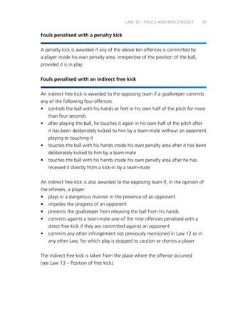 39 
Fouls penalised with a penalty kick 
LAW 12 – FOULS AND MISCONDUCT 
A penalty kick is awarded if any of the above ten offences is committed by 
a player inside his own penalty area, irrespective of the position of the ball, 
provided it is in play. 
Fouls penalised with an indirect free kick 
An indirect free kick is awarded to the opposing team if a goalkeeper commits 
any of the following four offences: 
• controls the ball with his hands or feet in his own half of the pitch for more 
than four seconds 
• after playing the ball, he touches it again in his own half of the pitch after 
it has been deliberately kicked to him by a team-mate without an opponent 
playing or touching it 
• touches the ball with his hands inside his own penalty area after it has been 
deliberately kicked to him by a team-mate 
• touches the ball with his hands inside his own penalty area after he has 
received it directly from a kick-in by a team-mate 
An indirect free kick is also awarded to the opposing team if, in the opinion of 
the referees, a player: 
• plays in a dangerous manner in the presence of an opponent 
• impedes the progress of an opponent 
• prevents the goalkeeper from releasing the ball from his hands 
• commits against a team-mate one of the nine offences penalised with a 
direct free kick if they are committed against an opponent 
• commits any other infringement not previously mentioned in Law 12 or in 
any other Law, for which play is stopped to caution or dismiss a player 
The indirect free kick is taken from the place where the offence occurred 
(see Law 13 – Position of free kick). 
 
