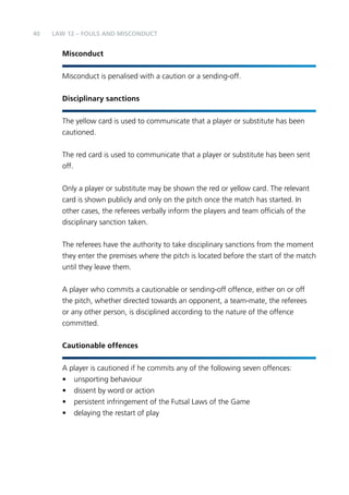 40 
LAW 12 – FOULS AND MISCONDUCT 
Misconduct 
Misconduct is penalised with a caution or a sending-off. 
Disciplinary sanctions 
The yellow card is used to communicate that a player or substitute has been 
cautioned. 
The red card is used to communicate that a player or substitute has been sent 
off. 
Only a player or substitute may be shown the red or yellow card. The relevant 
card is shown publicly and only on the pitch once the match has started. In 
other cases, the referees verbally inform the players and team officials of the 
disciplinary sanction taken. 
The referees have the authority to take disciplinary sanctions from the moment 
they enter the premises where the pitch is located before the start of the match 
until they leave them. 
A player who commits a cautionable or sending-off offence, either on or off 
the pitch, whether directed towards an opponent, a team-mate, the referees 
or any other person, is disciplined according to the nature of the offence 
committed. 
Cautionable offences 
A player is cautioned if he commits any of the following seven offences: 
• unsporting behaviour 
• dissent by word or action 
• persistent infringement of the Futsal Laws of the Game 
• delaying the restart of play 
 
