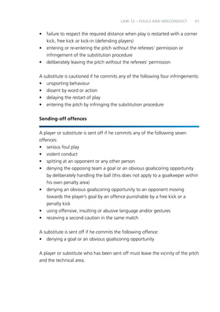 41 
LAW 12 – FOULS AND MISCONDUCT 
• failure to respect the required distance when play is restarted with a corner 
kick, free kick or kick-in (defending players) 
• entering or re-entering the pitch without the referees’ permission or 
infringement of the substitution procedure 
• deliberately leaving the pitch without the referees’ permission 
A substitute is cautioned if he commits any of the following four infringements: 
• unsporting behaviour 
• dissent by word or action 
• delaying the restart of play 
• entering the pitch by infringing the substitution procedure 
Sending-off offences 
A player or substitute is sent off if he commits any of the following seven 
offences: 
• serious foul play 
• violent conduct 
• spitting at an opponent or any other person 
• denying the opposing team a goal or an obvious goalscoring opportunity 
by deliberately handling the ball (this does not apply to a goalkeeper within 
his own penalty area) 
• denying an obvious goalscoring opportunity to an opponent moving 
towards the player’s goal by an offence punishable by a free kick or a 
penalty kick 
• using offensive, insulting or abusive language and/or gestures 
• receiving a second caution in the same match 
A substitute is sent off if he commits the following offence: 
• denying a goal or an obvious goalscoring opportunity 
A player or substitute who has been sent off must leave the vicinity of the pitch 
and the technical area. 
 