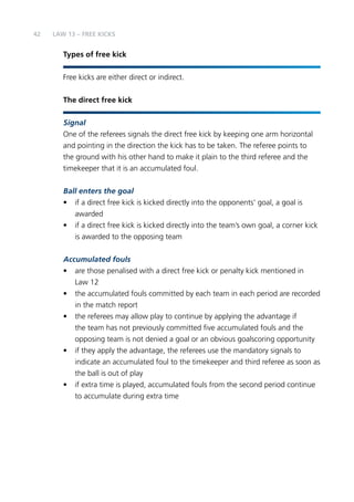 42 
LAW 13 – FREE KICKS 
Types of free kick 
Free kicks are either direct or indirect. 
The direct free kick 
Signal 
One of the referees signals the direct free kick by keeping one arm horizontal 
and pointing in the direction the kick has to be taken. The referee points to 
the ground with his other hand to make it plain to the third referee and the 
timekeeper that it is an accumulated foul. 
Ball enters the goal 
• if a direct free kick is kicked directly into the opponents’ goal, a goal is 
awarded 
• if a direct free kick is kicked directly into the team’s own goal, a corner kick 
is awarded to the opposing team 
Accumulated fouls 
• are those penalised with a direct free kick or penalty kick mentioned in 
Law 12 
• the accumulated fouls committed by each team in each period are recorded 
in the match report 
• the referees may allow play to continue by applying the advantage if 
the team has not previously committed five accumulated fouls and the 
opposing team is not denied a goal or an obvious goalscoring opportunity 
• if they apply the advantage, the referees use the mandatory signals to 
indicate an accumulated foul to the timekeeper and third referee as soon as 
the ball is out of play 
• if extra time is played, accumulated fouls from the second period continue 
to accumulate during extra time 
 