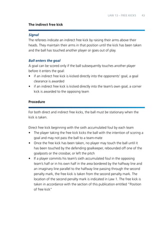 43 
The indirect free kick 
LAW 13 – FREE KICKS 
Signal 
The referees indicate an indirect free kick by raising their arms above their 
heads. They maintain their arms in that position until the kick has been taken 
and the ball has touched another player or goes out of play. 
Ball enters the goal 
A goal can be scored only if the ball subsequently touches another player 
before it enters the goal: 
• if an indirect free kick is kicked directly into the opponents’ goal, a goal 
clearance is awarded 
• if an indirect free kick is kicked directly into the team’s own goal, a corner 
kick is awarded to the opposing team 
Procedure 
For both direct and indirect free kicks, the ball must be stationary when the 
kick is taken. 
Direct free kick beginning with the sixth accumulated foul by each team 
• The player taking the free kick kicks the ball with the intention of scoring a 
goal and may not pass the ball to a team-mate 
• Once the free kick has been taken, no player may touch the ball until it 
has been touched by the defending goalkeeper, rebounded off one of the 
goalposts or the crossbar, or left the pitch 
• If a player commits his team’s sixth accumulated foul in the opposing 
team’s half or in his own half in the area bordered by the halfway line and 
an imaginary line parallel to the halfway line passing through the second 
penalty mark, the free kick is taken from the second penalty mark. The 
location of the second penalty mark is indicated in Law 1. The free kick is 
taken in accordance with the section of this publication entitled “Position 
of free kick” 
 