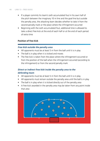 44 
LAW 13 – FREE KICKS 
• If a player commits his team’s sixth accumulated foul in his own half of 
the pitch between the imaginary 10 m line and the goal line but outside 
the penalty area, the attacking team decides whether to take it from the 
second penalty mark or the place where the infringement occurred 
• Beginning with the sixth accumulated foul, additional time is allowed to 
take a direct free kick at the end of each half or at the end of each period 
of extra time 
Position of free kick 
Free kick outside the penalty area 
• All opponents must be at least 5 m from the ball until it is in play 
• The ball is in play when it is kicked and moves 
• The free kick is taken from the place where the infringement occurred or 
from the position of the ball when the infringement occurred (according to 
the infringement) or from the second penalty mark 
Direct or indirect free kick inside the penalty area to the 
defending team 
• All opponents must be at least 5 m from the ball until it is in play 
• All opponents must remain outside the penalty area until the ball is in play 
• The ball is in play when it is kicked directly out of the penalty area 
• A free kick awarded in the penalty area may be taken from any point inside 
that area 
 