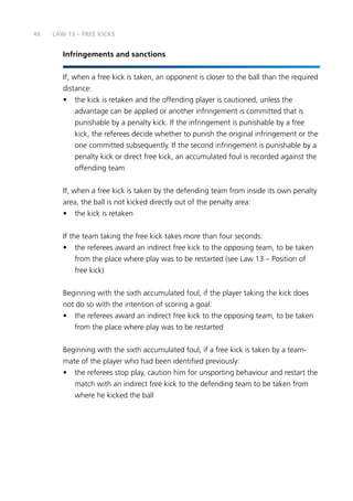 46 
LAW 13 – FREE KICKS 
Infringements and sanctions 
If, when a free kick is taken, an opponent is closer to the ball than the required 
distance: 
• the kick is retaken and the offending player is cautioned, unless the 
advantage can be applied or another infringement is committed that is 
punishable by a penalty kick. If the infringement is punishable by a free 
kick, the referees decide whether to punish the original infringement or the 
one committed subsequently. If the second infringement is punishable by a 
penalty kick or direct free kick, an accumulated foul is recorded against the 
offending team 
If, when a free kick is taken by the defending team from inside its own penalty 
area, the ball is not kicked directly out of the penalty area: 
• the kick is retaken 
If the team taking the free kick takes more than four seconds: 
• the referees award an indirect free kick to the opposing team, to be taken 
from the place where play was to be restarted (see Law 13 – Position of 
free kick) 
Beginning with the sixth accumulated foul, if the player taking the kick does 
not do so with the intention of scoring a goal: 
• the referees award an indirect free kick to the opposing team, to be taken 
from the place where play was to be restarted 
Beginning with the sixth accumulated foul, if a free kick is taken by a team-mate 
of the player who had been identified previously: 
• the referees stop play, caution him for unsporting behaviour and restart the 
match with an indirect free kick to the defending team to be taken from 
where he kicked the ball 
 