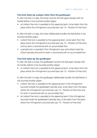 47 
LAW 13 – FREE KICKS 
Free kick taken by a player other than the goalkeeper 
If, after the ball is in play, the kicker touches the ball again (except with his 
hands) before it has touched another player: 
• an indirect free kick is awarded to the opposing team, to be taken from the 
place where the infringement occurred (see Law 13 – Position of free kick) 
If, after the ball is in play, the kicker deliberately handles the ball before it has 
touched another player: 
• a direct free kick is awarded to the opposing team, to be taken from the 
place where the infringement occurred (see Law 13 – Position of free kick), 
and his team is sanctioned with an accumulated foul 
• a penalty kick is awarded if the infringement was committed inside the 
kicker’s penalty area and his team is sanctioned with an accumulated foul 
Free kick taken by the goalkeeper 
If, after the ball is in play, the goalkeeper touches the ball again (except with 
his hands), before it has touched another player: 
• an indirect free kick is awarded to the opposing team, to be taken from the 
place where the infringement occurred (see Law 13 – Position of free kick) 
If, after the ball is in play, the goalkeeper deliberately handles the ball before it 
has touched another player: 
• a direct free kick is awarded to the opposing team if the infringement 
occurred outside the goalkeeper’s penalty area, to be taken from the place 
where the infringement occurred (see Law 13 – Position of free kick) and 
his team is sanctioned with an accumulated foul 
• an indirect free kick is awarded to the opposing team if the infringement 
occurred inside the goalkeeper’s penalty area, to be taken from the place 
where the infringement occurred (see Law 13 – Position of free kick) 
 