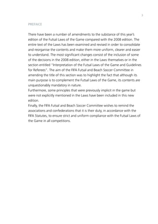 3 
PREFACE 
There have been a number of amendments to the substance of this year’s 
edition of the Futsal Laws of the Game compared with the 2008 edition. The 
entire text of the Laws has been examined and revised in order to consolidate 
and reorganise the contents and make them more uniform, clearer and easier 
to understand. The most significant changes consist of the inclusion of some 
of the decisions in the 2008 edition, either in the Laws themselves or in the 
section entitled “Interpretation of the Futsal Laws of the Game and Guidelines 
for Referees”. The aim of the FIFA Futsal and Beach Soccer Committee in 
amending the title of this section was to highlight the fact that although its 
main purpose is to complement the Futsal Laws of the Game, its contents are 
unquestionably mandatory in nature. 
Furthermore, some principles that were previously implicit in the game but 
were not explicitly mentioned in the Laws have been included in this new 
edition. 
Finally, the FIFA Futsal and Beach Soccer Committee wishes to remind the 
associations and confederations that it is their duty, in accordance with the 
FIFA Statutes, to ensure strict and uniform compliance with the Futsal Laws of 
the Game in all competitions. 
 
