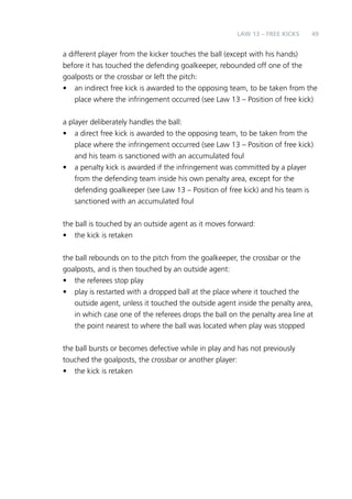 49 
LAW 13 – FREE KICKS 
a different player from the kicker touches the ball (except with his hands) 
before it has touched the defending goalkeeper, rebounded off one of the 
goalposts or the crossbar or left the pitch: 
• an indirect free kick is awarded to the opposing team, to be taken from the 
place where the infringement occurred (see Law 13 – Position of free kick) 
a player deliberately handles the ball: 
• a direct free kick is awarded to the opposing team, to be taken from the 
place where the infringement occurred (see Law 13 – Position of free kick) 
and his team is sanctioned with an accumulated foul 
• a penalty kick is awarded if the infringement was committed by a player 
from the defending team inside his own penalty area, except for the 
defending goalkeeper (see Law 13 – Position of free kick) and his team is 
sanctioned with an accumulated foul 
the ball is touched by an outside agent as it moves forward: 
• the kick is retaken 
the ball rebounds on to the pitch from the goalkeeper, the crossbar or the 
goalposts, and is then touched by an outside agent: 
• the referees stop play 
• play is restarted with a dropped ball at the place where it touched the 
outside agent, unless it touched the outside agent inside the penalty area, 
in which case one of the referees drops the ball on the penalty area line at 
the point nearest to where the ball was located when play was stopped 
the ball bursts or becomes defective while in play and has not previously 
touched the goalposts, the crossbar or another player: 
• the kick is retaken 
 